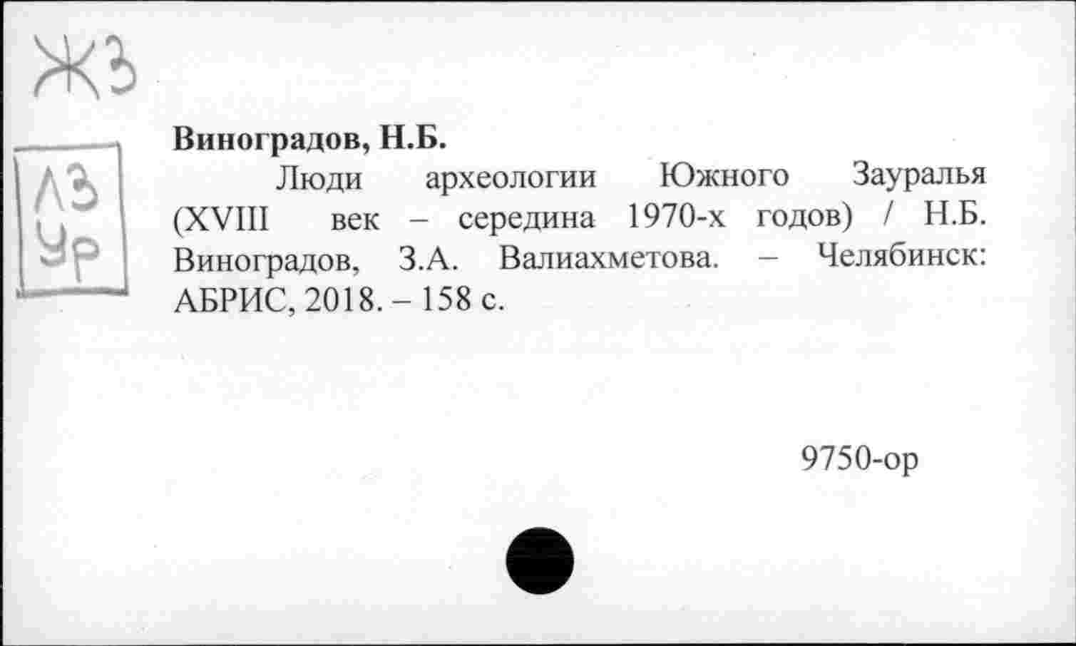 ﻿	Виноградов, Н.Б.
ЛЬ ур	Люди археологии Южного Зауралья (XVIII век - середина 1970-х годов) / Н.Б. Виноградов, З.А. Валиахметова. — Челябинск: АБРИС, 2018.- 158 с.
9750-ор